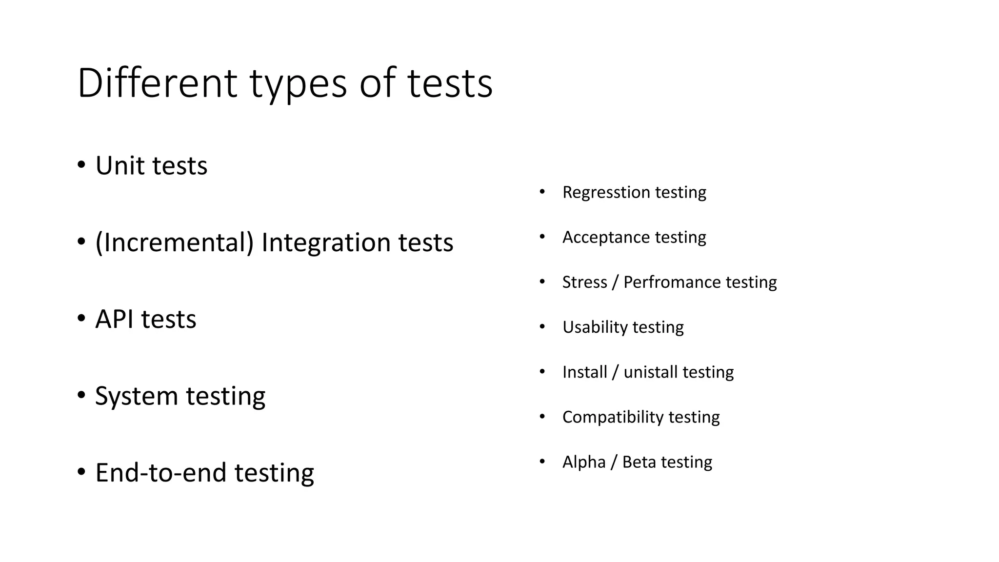 Different types of tests
• Unit tests
• (Incremental) Integration tests
• API tests
• System testing
• End-to-end testing
• Regresstion testing
• Acceptance testing
• Stress / Perfromance testing
• Usability testing
• Install / unistall testing
• Compatibility testing
• Alpha / Beta testing
 