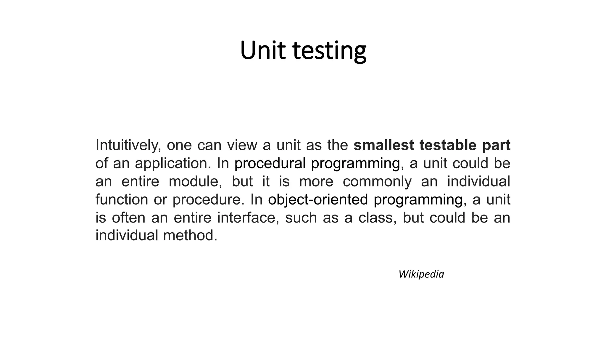 Unit testing
Intuitively, one can view a unit as the smallest testable part
of an application. In procedural programming, a unit could be
an entire module, but it is more commonly an individual
function or procedure. In object-oriented programming, a unit
is often an entire interface, such as a class, but could be an
individual method.
Wikipedia
 