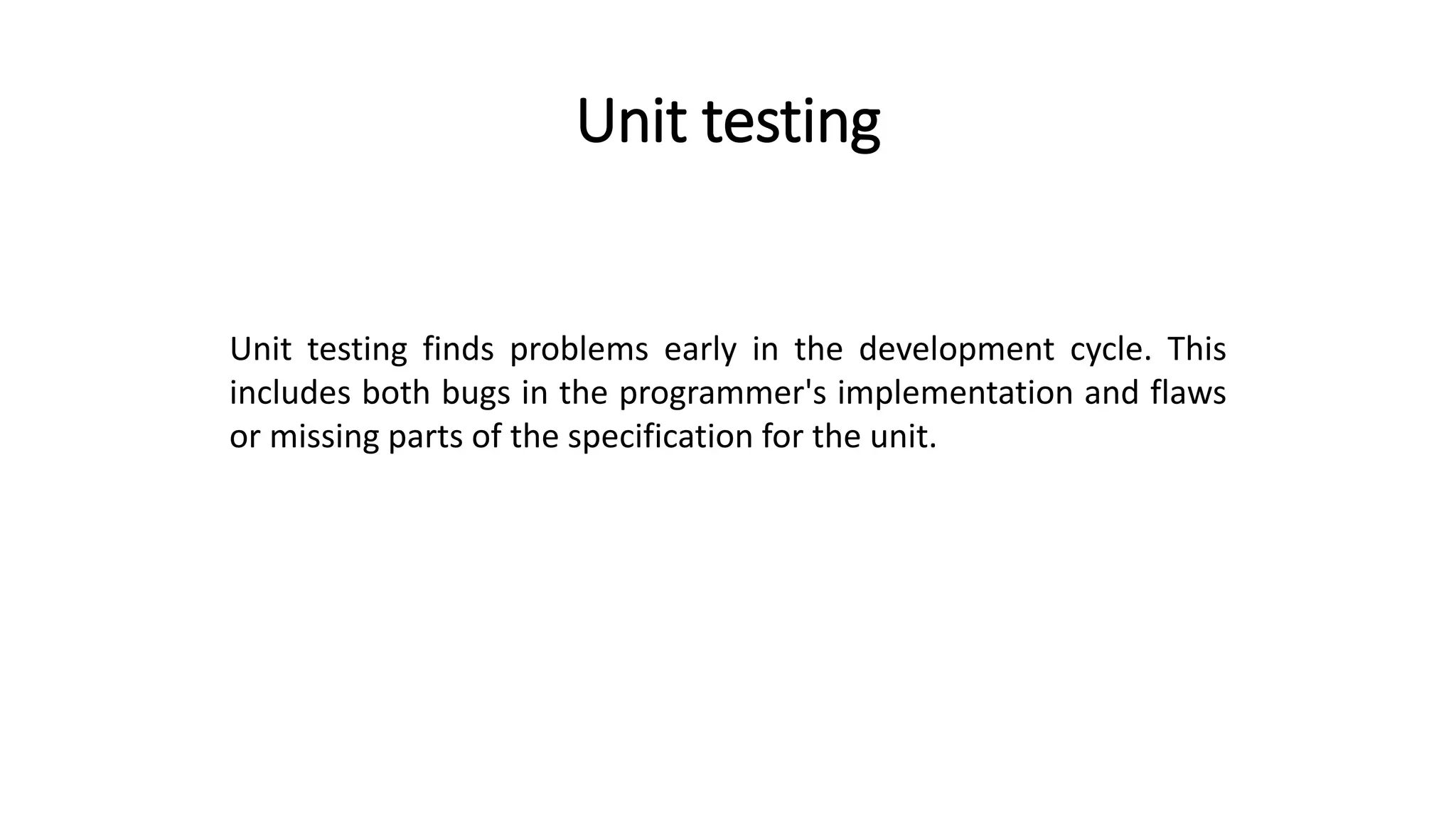 Unit testing
Unit testing finds problems early in the development cycle. This
includes both bugs in the programmer's implementation and flaws
or missing parts of the specification for the unit.
 