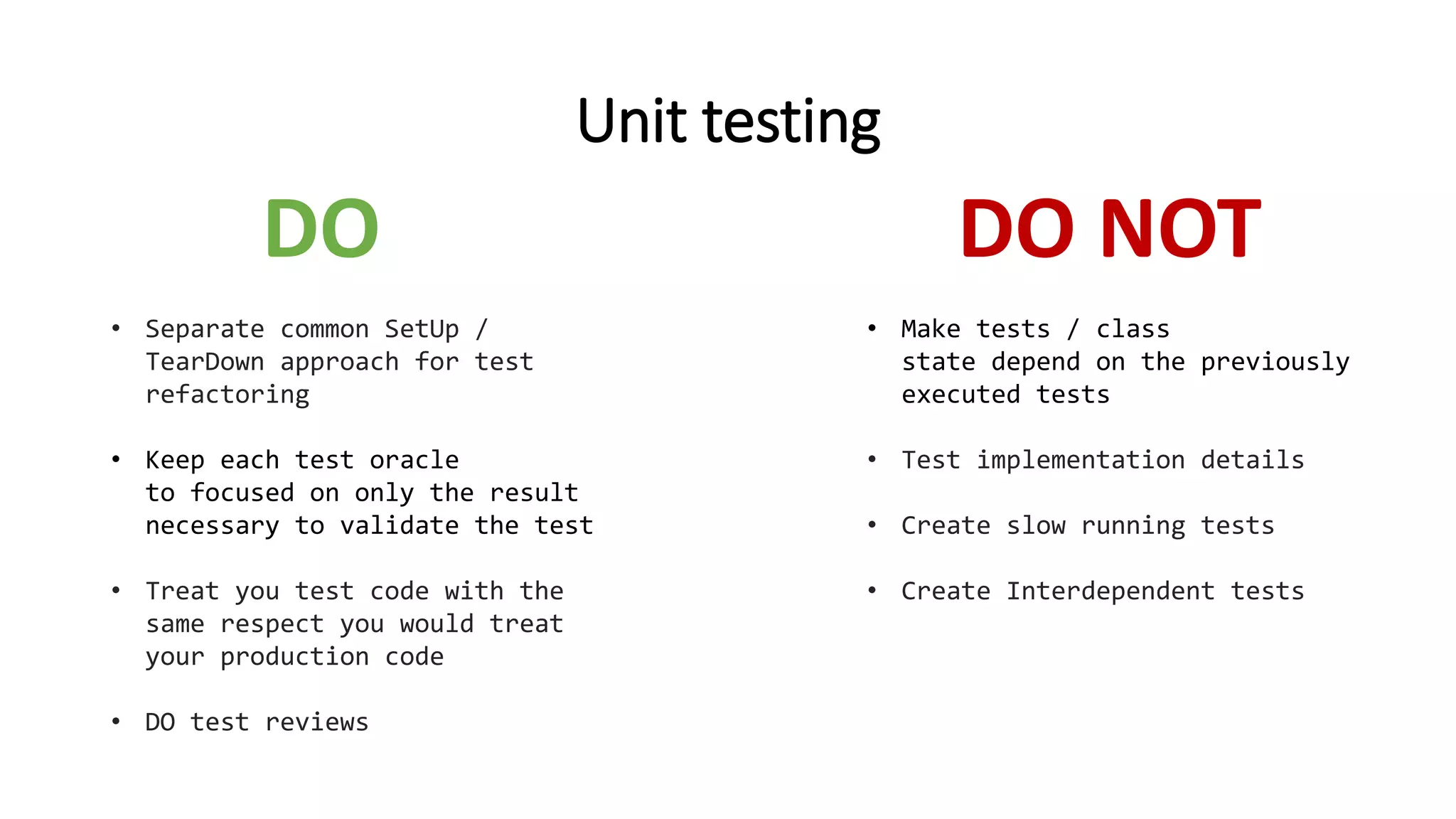 Unit testing
• Separate common SetUp /
TearDown approach for test
refactoring
• Keep each test oracle
to focused on only the result
necessary to validate the test
• Treat you test code with the
same respect you would treat
your production code
• DO test reviews
DO DO NOT
• Make tests / class
state depend on the previously
executed tests
• Test implementation details
• Create slow running tests
• Create Interdependent tests
 