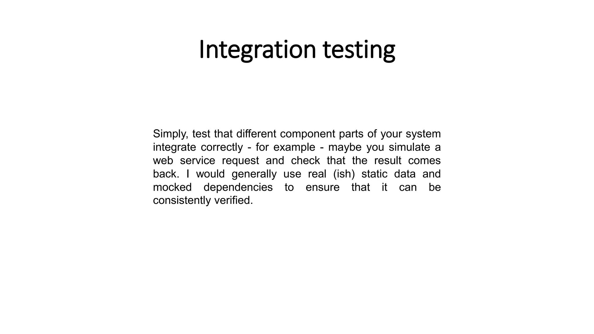Integration testing
Simply, test that different component parts of your system
integrate correctly - for example - maybe you simulate a
web service request and check that the result comes
back. I would generally use real (ish) static data and
mocked dependencies to ensure that it can be
consistently verified.
 