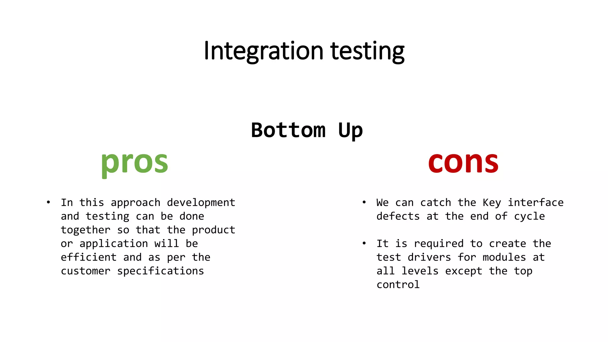 Integration testing
• In this approach development
and testing can be done
together so that the product
or application will be
efficient and as per the
customer specifications
pros cons
• We can catch the Key interface
defects at the end of cycle
• It is required to create the
test drivers for modules at
all levels except the top
control
Bottom Up
 