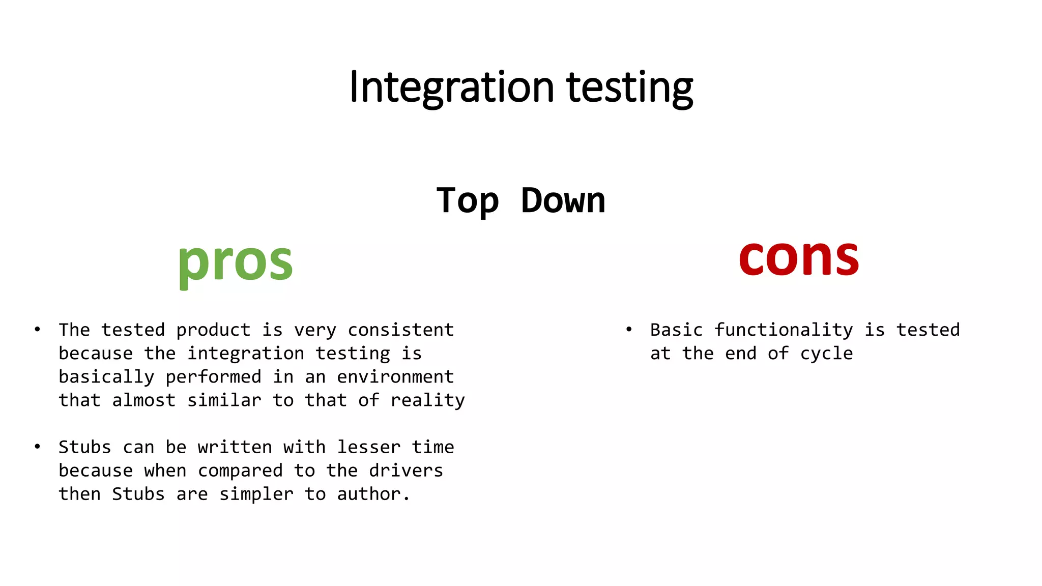 Integration testing
• The tested product is very consistent
because the integration testing is
basically performed in an environment
that almost similar to that of reality
• Stubs can be written with lesser time
because when compared to the drivers
then Stubs are simpler to author.
pros cons
• Basic functionality is tested
at the end of cycle
Top Down
 