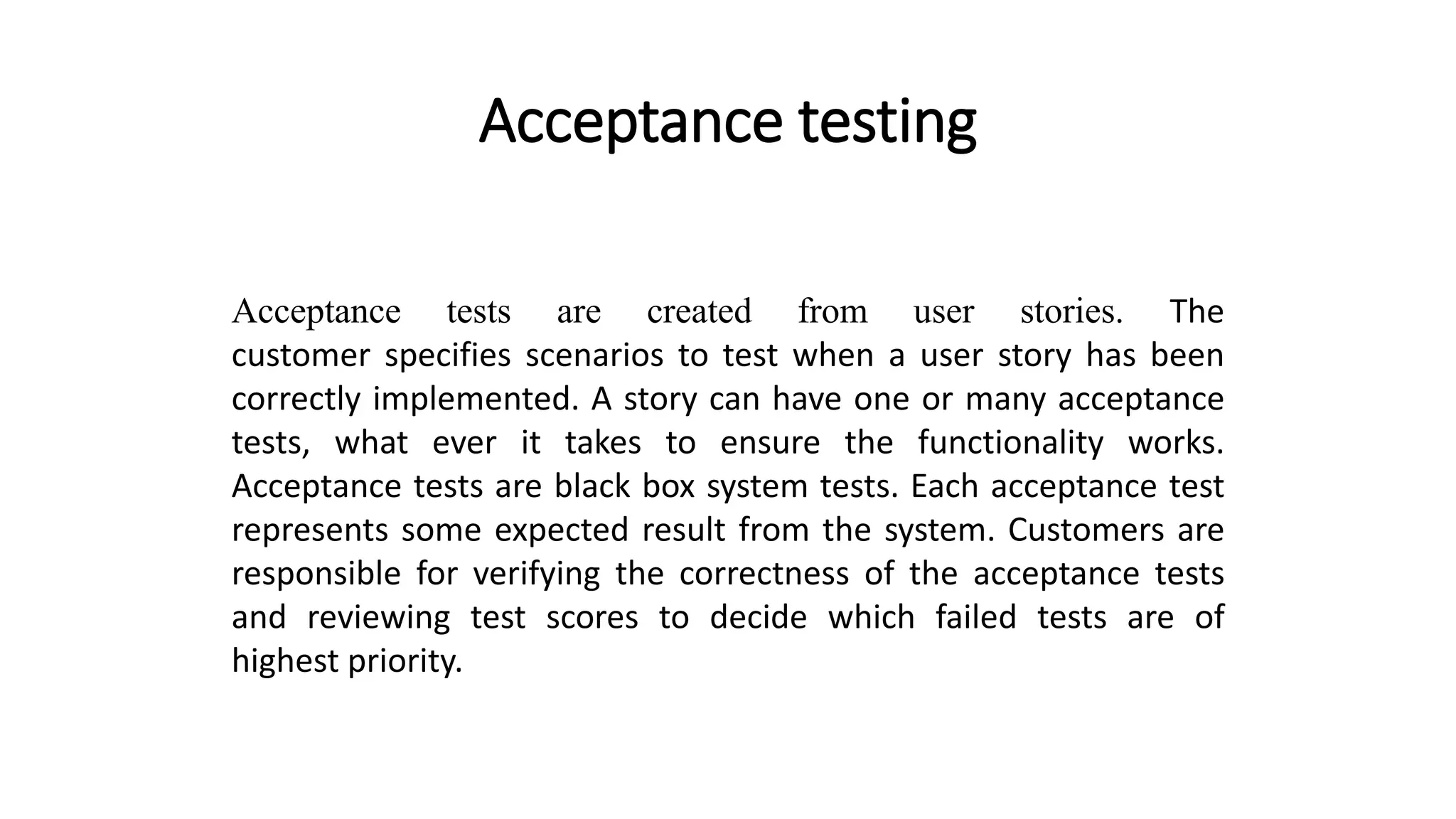 Acceptance testing
Acceptance tests are created from user stories. The
customer specifies scenarios to test when a user story has been
correctly implemented. A story can have one or many acceptance
tests, what ever it takes to ensure the functionality works.
Acceptance tests are black box system tests. Each acceptance test
represents some expected result from the system. Customers are
responsible for verifying the correctness of the acceptance tests
and reviewing test scores to decide which failed tests are of
highest priority.
 