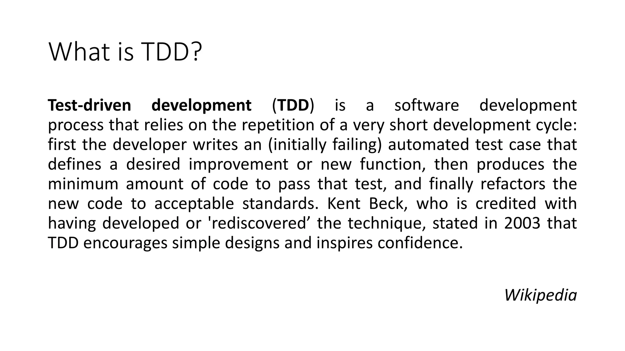 What is TDD?
Test-driven development (TDD) is a software development
process that relies on the repetition of a very short development cycle:
first the developer writes an (initially failing) automated test case that
defines a desired improvement or new function, then produces the
minimum amount of code to pass that test, and finally refactors the
new code to acceptable standards. Kent Beck, who is credited with
having developed or 'rediscovered’ the technique, stated in 2003 that
TDD encourages simple designs and inspires confidence.
Wikipedia
 
