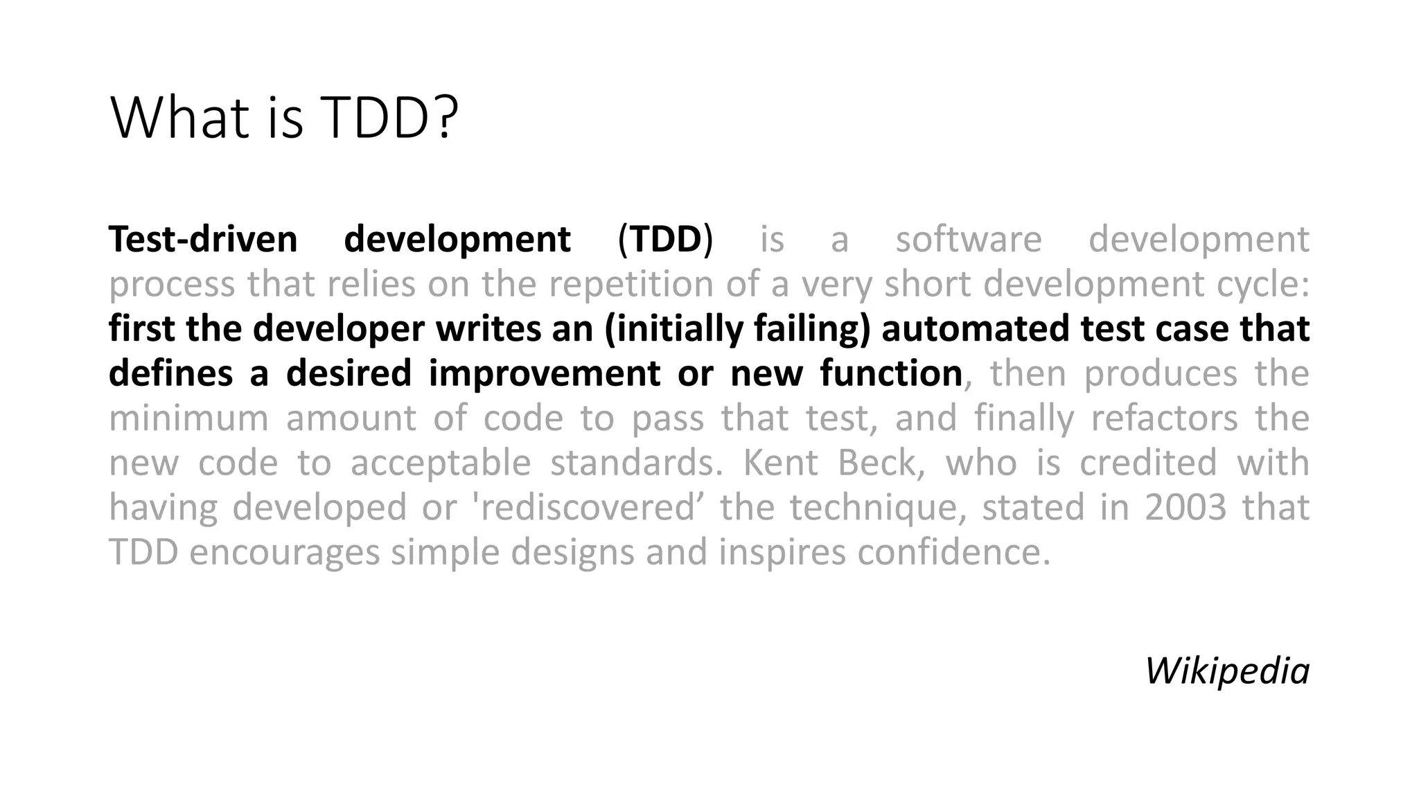 What is TDD?
Test-driven development (TDD) is a software development
process that relies on the repetition of a very short development cycle:
first the developer writes an (initially failing) automated test case that
defines a desired improvement or new function, then produces the
minimum amount of code to pass that test, and finally refactors the
new code to acceptable standards. Kent Beck, who is credited with
having developed or 'rediscovered’ the technique, stated in 2003 that
TDD encourages simple designs and inspires confidence.
Wikipedia
 