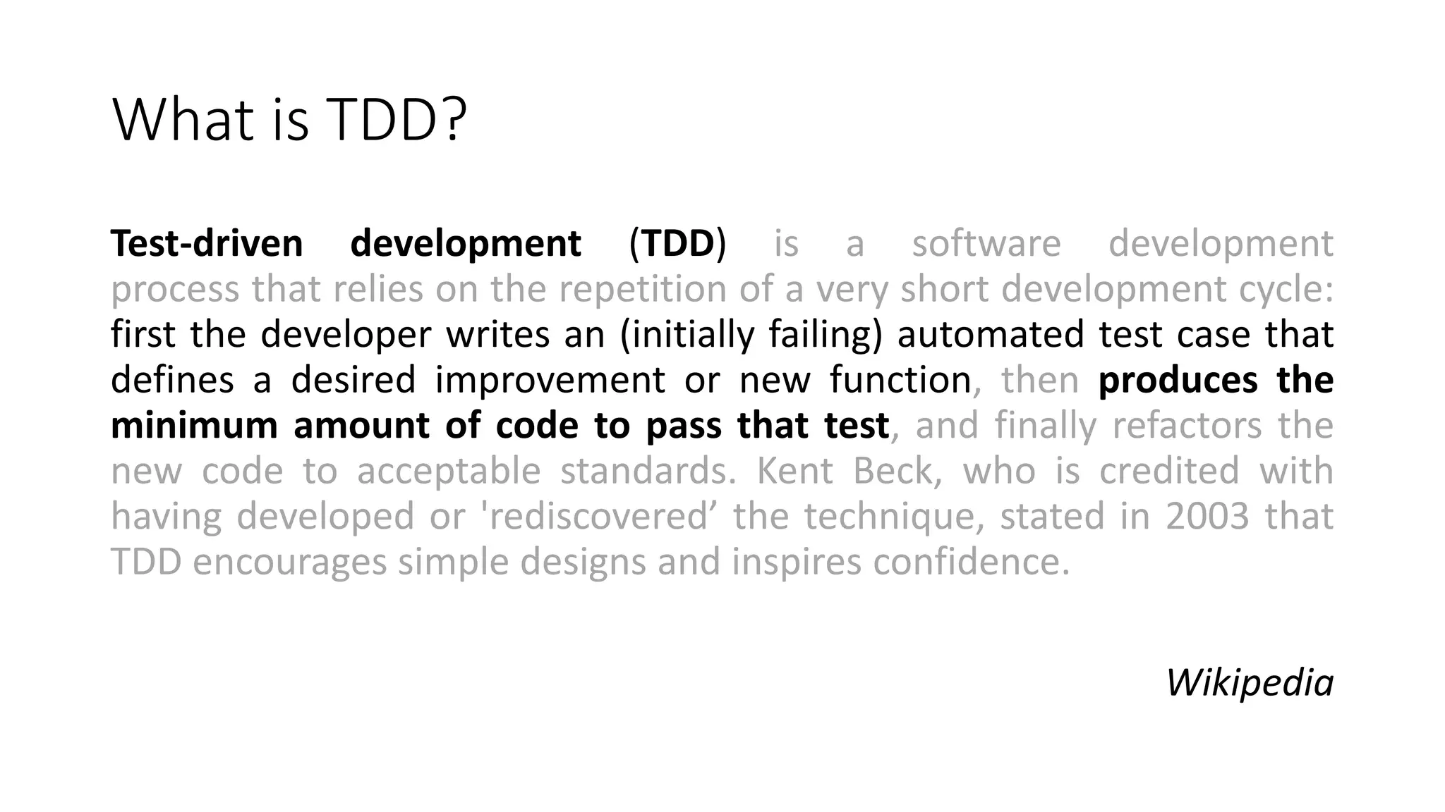 What is TDD?
Test-driven development (TDD) is a software development
process that relies on the repetition of a very short development cycle:
first the developer writes an (initially failing) automated test case that
defines a desired improvement or new function, then produces the
minimum amount of code to pass that test, and finally refactors the
new code to acceptable standards. Kent Beck, who is credited with
having developed or 'rediscovered’ the technique, stated in 2003 that
TDD encourages simple designs and inspires confidence.
Wikipedia
 