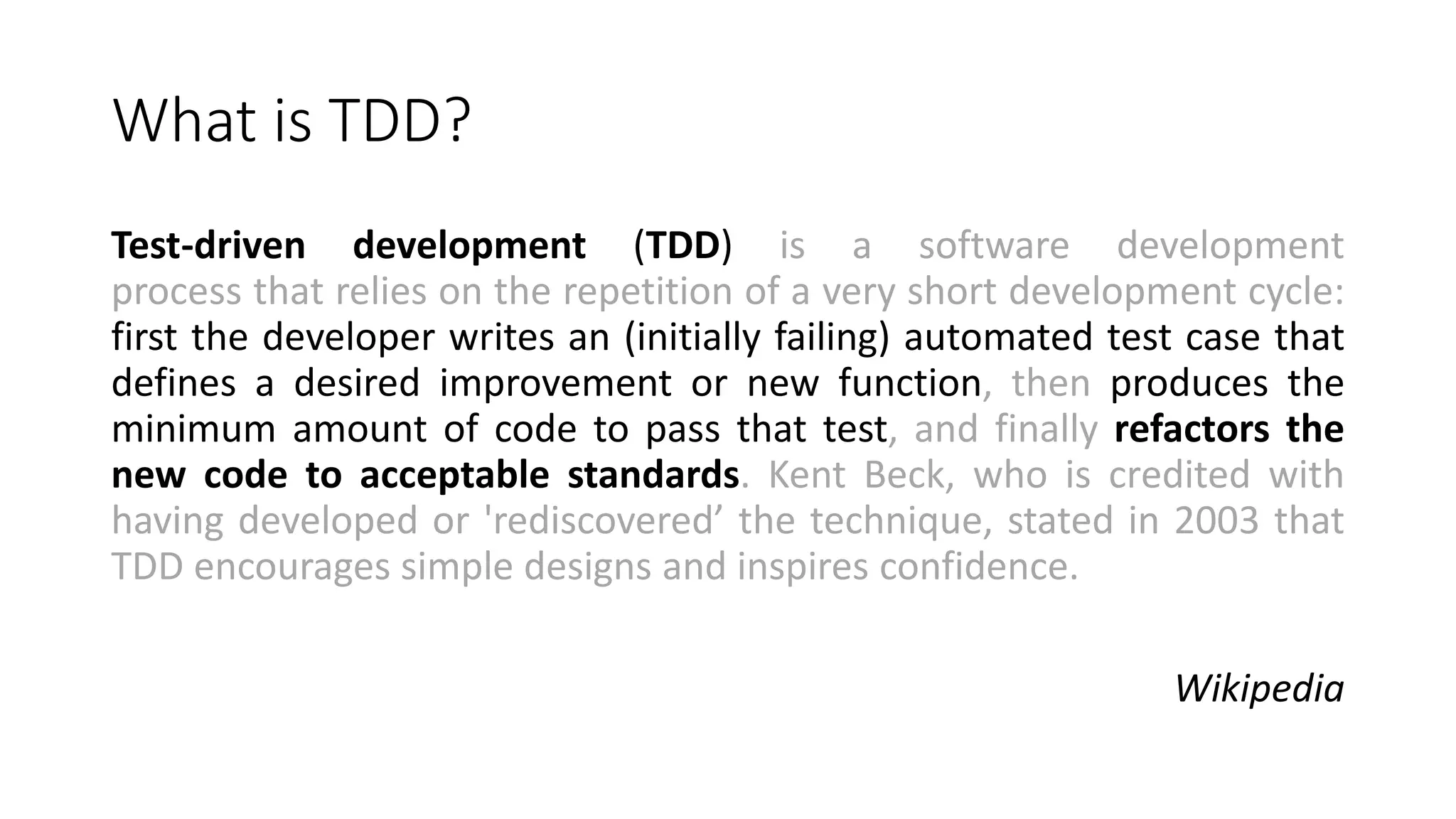 What is TDD?
Test-driven development (TDD) is a software development
process that relies on the repetition of a very short development cycle:
first the developer writes an (initially failing) automated test case that
defines a desired improvement or new function, then produces the
minimum amount of code to pass that test, and finally refactors the
new code to acceptable standards. Kent Beck, who is credited with
having developed or 'rediscovered’ the technique, stated in 2003 that
TDD encourages simple designs and inspires confidence.
Wikipedia
 