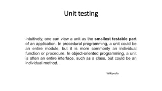 Unit testing
Intuitively, one can view a unit as the smallest testable part
of an application. In procedural programming, a unit could be
an entire module, but it is more commonly an individual
function or procedure. In object-oriented programming, a unit
is often an entire interface, such as a class, but could be an
individual method.
Wikipedia
 