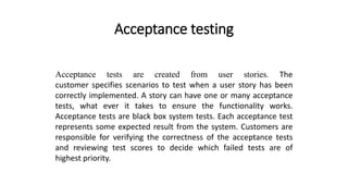 Acceptance testing
Acceptance tests are created from user stories. The
customer specifies scenarios to test when a user story has been
correctly implemented. A story can have one or many acceptance
tests, what ever it takes to ensure the functionality works.
Acceptance tests are black box system tests. Each acceptance test
represents some expected result from the system. Customers are
responsible for verifying the correctness of the acceptance tests
and reviewing test scores to decide which failed tests are of
highest priority.
 