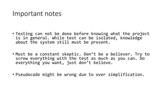 Important notes
• Testing can not be done before knowing what the project
is in general. While test can be isolated, knowledge
about the system still must be present.
• Must be a constant skeptic. Don’t be a believer. Try to
screw everything with the test as much as you can. Do
everything you want, just don’t believe.
• Pseudocode might be wrong due to over simplification.
 