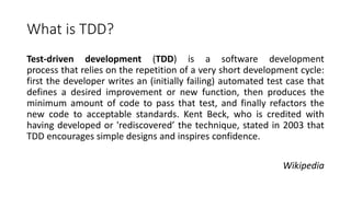 What is TDD?
Test-driven development (TDD) is a software development
process that relies on the repetition of a very short development cycle:
first the developer writes an (initially failing) automated test case that
defines a desired improvement or new function, then produces the
minimum amount of code to pass that test, and finally refactors the
new code to acceptable standards. Kent Beck, who is credited with
having developed or 'rediscovered’ the technique, stated in 2003 that
TDD encourages simple designs and inspires confidence.
Wikipedia
 