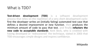 What is TDD?
Test-driven development (TDD) is a software development
process that relies on the repetition of a very short development cycle:
first the developer writes an (initially failing) automated test case that
defines a desired improvement or new function, then produces the
minimum amount of code to pass that test, and finally refactors the
new code to acceptable standards. Kent Beck, who is credited with
having developed or 'rediscovered’ the technique, stated in 2003 that
TDD encourages simple designs and inspires confidence.
Wikipedia
 
