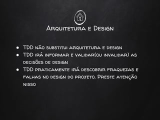 Arquitetura e Design
● TDD não substitui arquitetura e design
● TDD irá informar e validar(ou invalidar) as
decisões de design
● TDD praticamente irá descobrir fraquezas e
falhas no design do projeto. Preste atenção
nisso
 