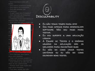 - Isto funcionava bem até
ontem.
- Isto nunca aconteceu antes.
- Isto nunca vai acontecer.
- Isto não deveria ter
acontecido.
- O que? Como isto é possível?
- Isto deve ser um problema
com o seu hardware.
- Confessa. O que você digitou de
errado para travar?
- Este pode não ser o código que
eu fiz.
- Eu não mexo neste código há
semanas!
- Alguém deve ter alterado meu
código.
- Verdade. Isto é muito
estranho…
- Você deve estar rodando a
versão errada.
- É apenas uma coincidente
falta de sorte.
- Você tem de concordar é
impossível testar todas as
possibilidades.
- Na realidade os dados que
você utilizou estão fora de uso.
- Isto funciona, mas nunca
havia sido pensado.
- Onde você estava quando o
programa estava funcionando?
- Você verificou se não tem um
vírus no seu computador.
- Porque você quer fazer isto
logo desta maneira.
- Tudo bem, mesmo que não
Desculpability
● Eu não tenho tempo para isto!
● Sou pago apenas para desenvolver
software. Não sou pago para
testar.
● Eu dou suporte a uma aplicação
legada
● A Equipe de Testes e o próprio
usuário da aplicação são os
melhores para encontrar bugs
● Eu não sei como criar testes
unitários ou eu não sei como
escrever bons testes.
 