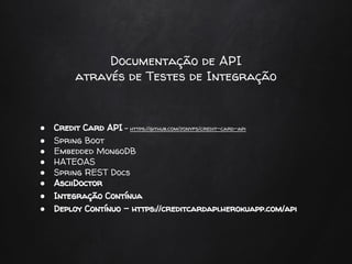Documentação de API
através de Testes de Integração
● Credit Card API - https://github.com/jonyfs/credit-card-api
● Spring Boot
● Embedded MongoDB
● HATEOAS
● Spring REST Docs
● AsciiDoctor
● Integração Contínua
● Deploy Contínuo - https://creditcardapi.herokuapp.com/api
 