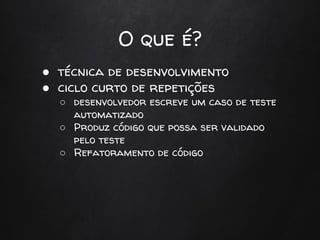 O que é?
● técnica de desenvolvimento
● ciclo curto de repetições
○ desenvolvedor escreve um caso de teste
automatizado
○ Produz código que possa ser validado
pelo teste
○ Refatoramento de código
 