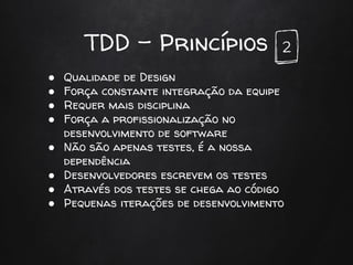 TDD - Princípios
● Qualidade de Design
● Força constante integração da equipe
● Requer mais disciplina
● Força a profissionalização no
desenvolvimento de software
● Não são apenas testes, é a nossa
dependência
● Desenvolvedores escrevem os testes
● Através dos testes se chega ao código
● Pequenas iterações de desenvolvimento
2
 