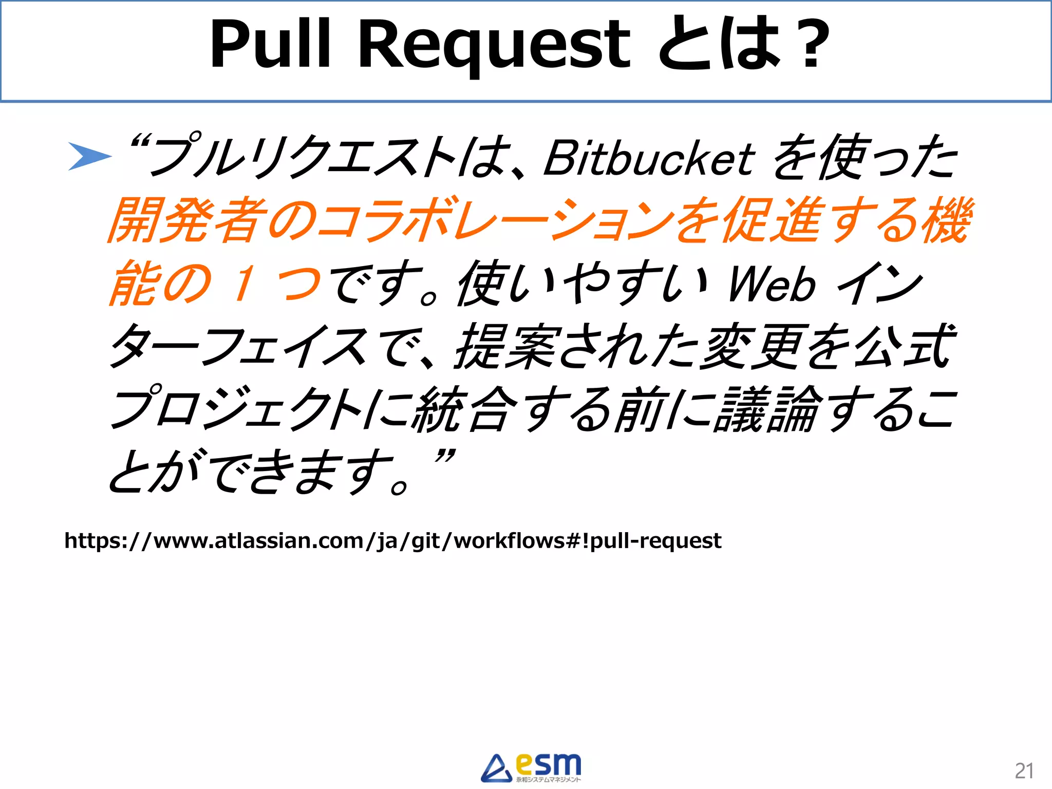 Pull Request とは？
➤“プルリクエストは、Bitbucket を使った
開発者のコラボレーションを促進する機
能の 1 つです。使いやすい Web イン
ターフェイスで、提案された変更を公式
プロジェクトに統合する前に議論するこ
とができます。”
https://www.atlassian.com/ja/git/workflows#!pull-request
21
 