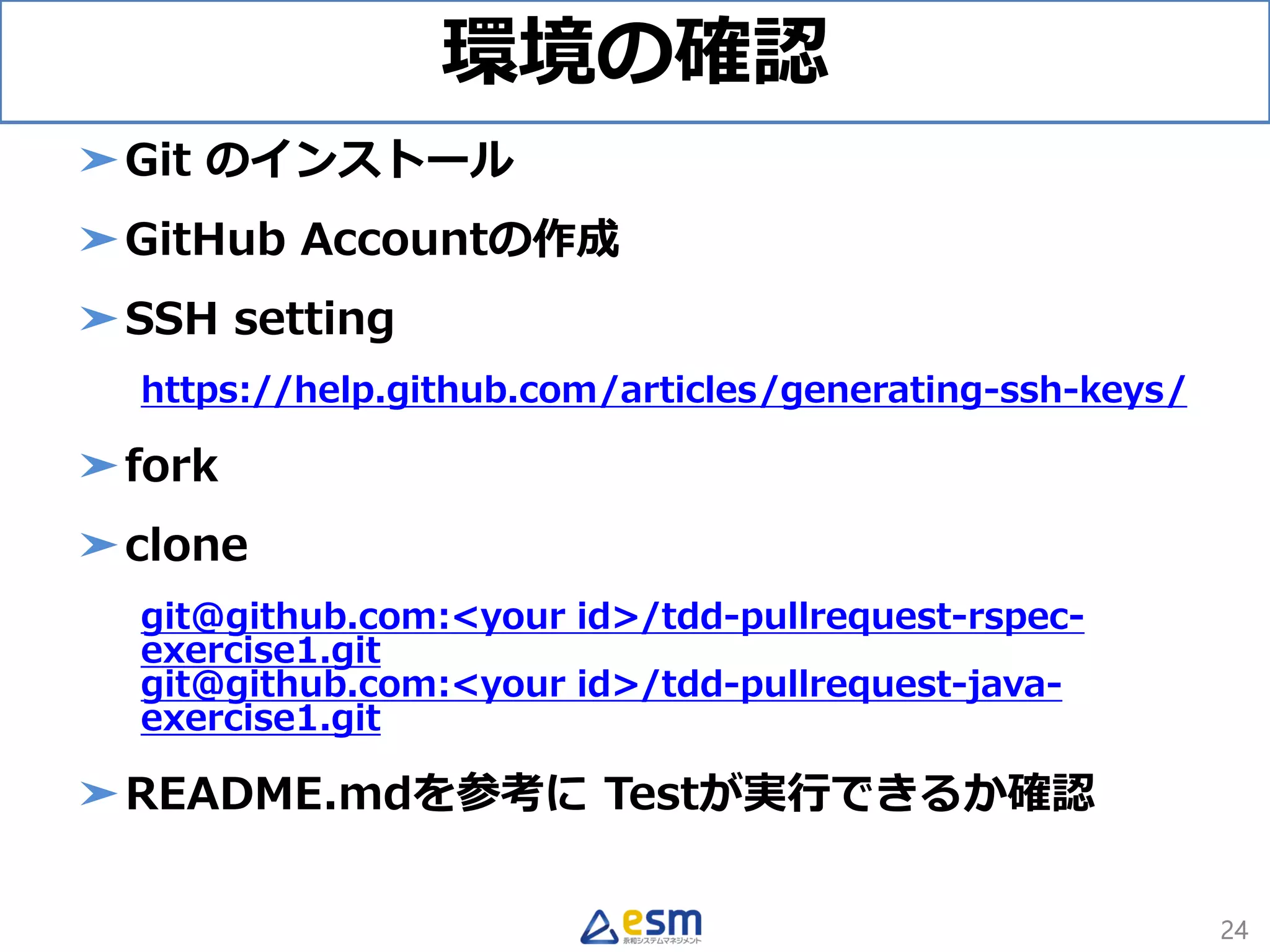 環境の確認
➤Git のインストール
➤GitHub Accountの作成
➤SSH setting
https://help.github.com/articles/generating-ssh-keys/
➤fork
➤clone
git@github.com:<your id>/tdd-pullrequest-rspec-
exercise1.git
git@github.com:<your id>/tdd-pullrequest-java-
exercise1.git
➤README.mdを参考に Testが実行できるか確認
24
 