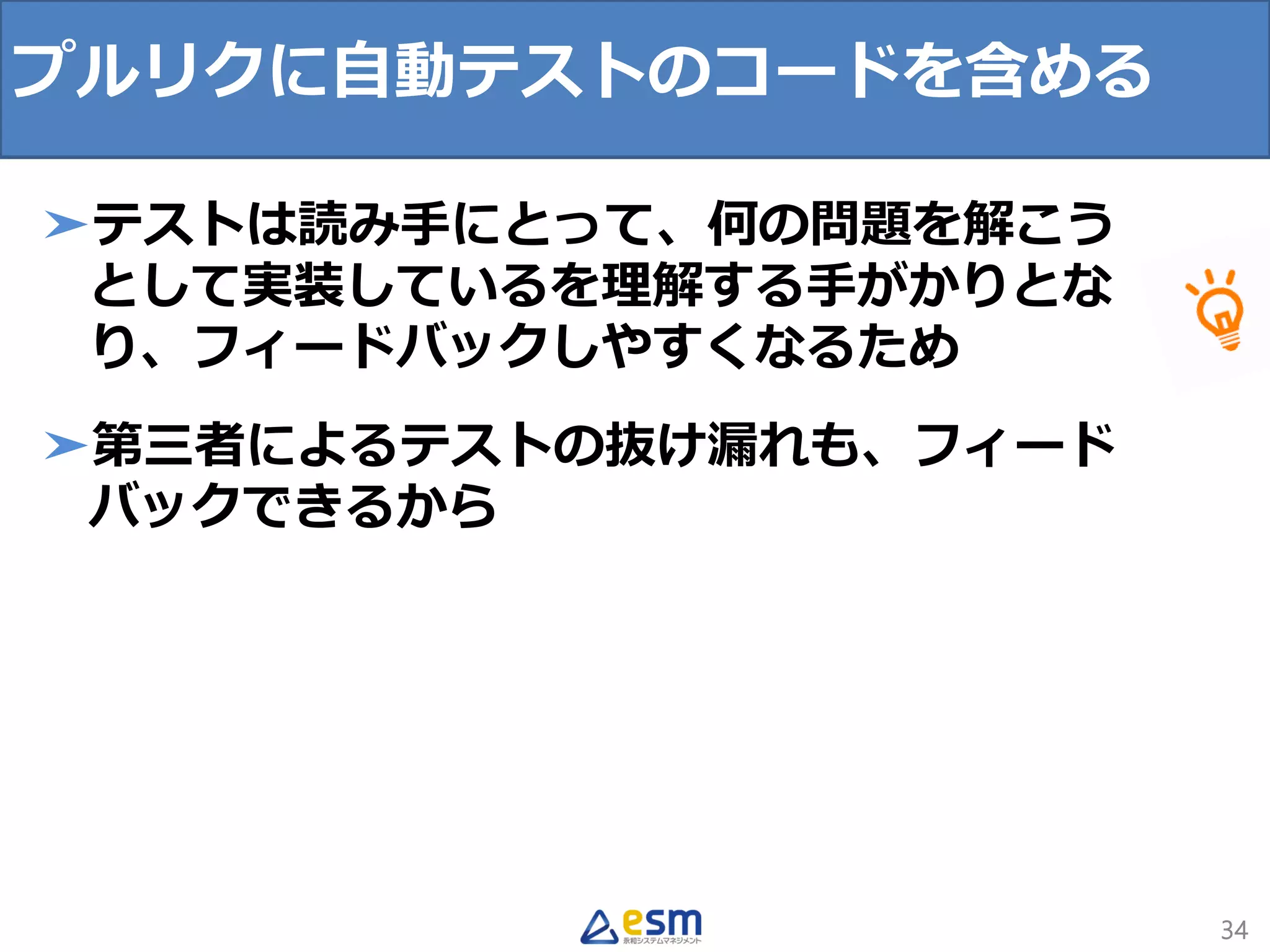 34
➤テストは読み手にとって、何の問題を解こう
として実装しているを理解する手がかりとな
り、フィードバックしやすくなるため
➤第三者によるテストの抜け漏れも、フィード
バックできるから
プルリクに自動テストのコードを含める
 