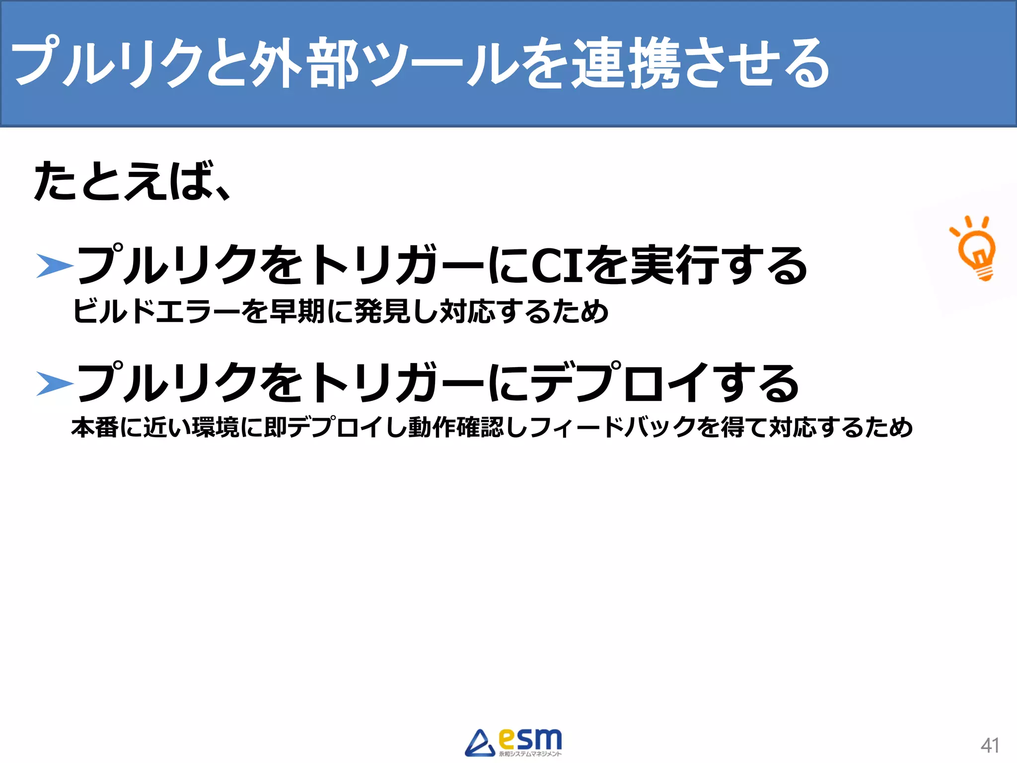 プルリクと外部ツールを連携させる
41
たとえば、
➤プルリクをトリガーにCIを実行する
ビルドエラーを早期に発見し対応するため
➤プルリクをトリガーにデプロイする
本番に近い環境に即デプロイし動作確認しフィードバックを得て対応するため
 