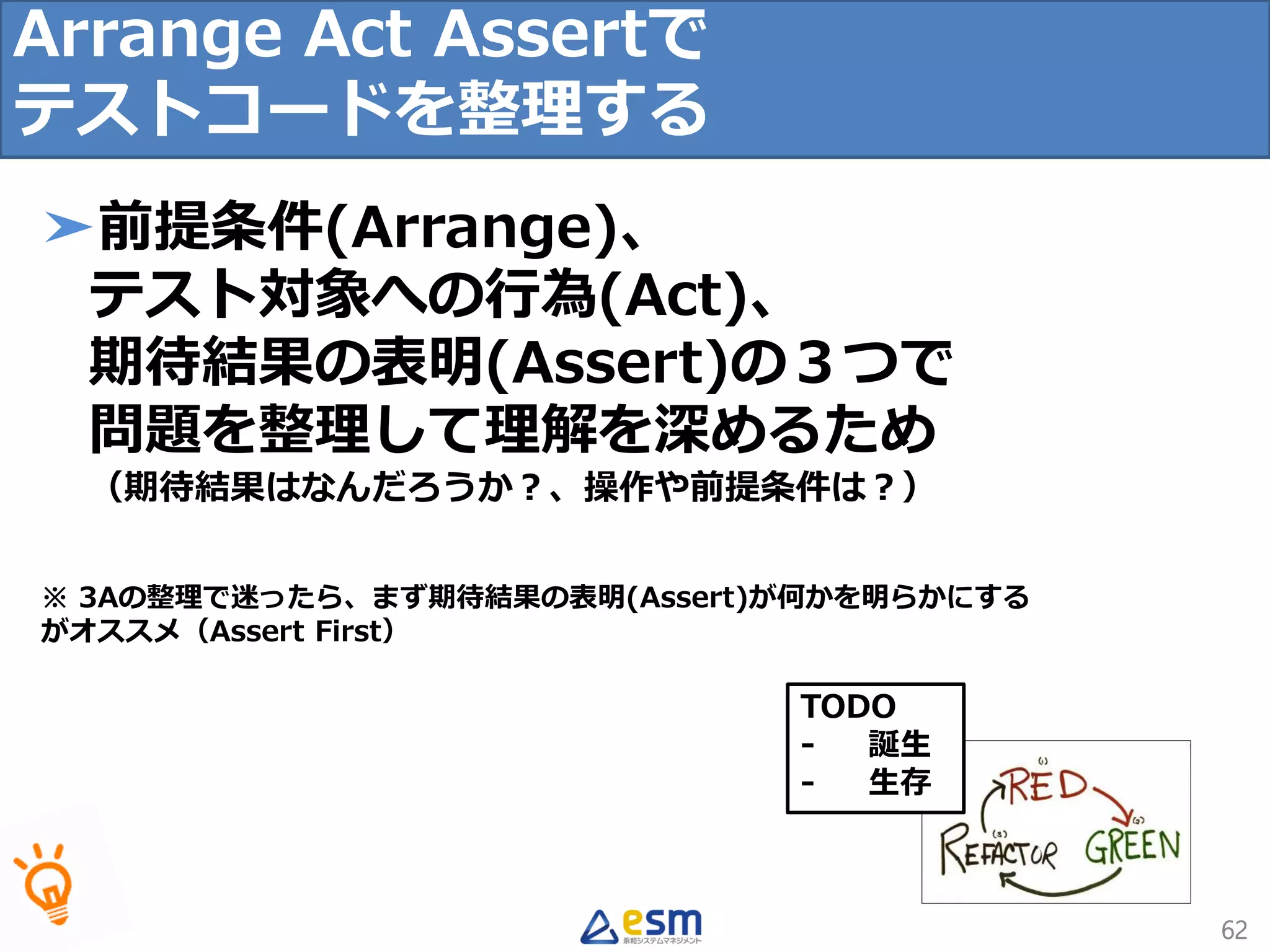 TODO
- 誕生
- 生存
62
➤前提条件(Arrange)、
テスト対象への行為(Act)、
期待結果の表明(Assert)の３つで
問題を整理して理解を深めるため
（期待結果はなんだろうか？、操作や前提条件は？）
※ 3Aの整理で迷ったら、まず期待結果の表明(Assert)が何かを明らかにする
がオススメ（Assert First）
Arrange Act Assertで
テストコードを整理する
 