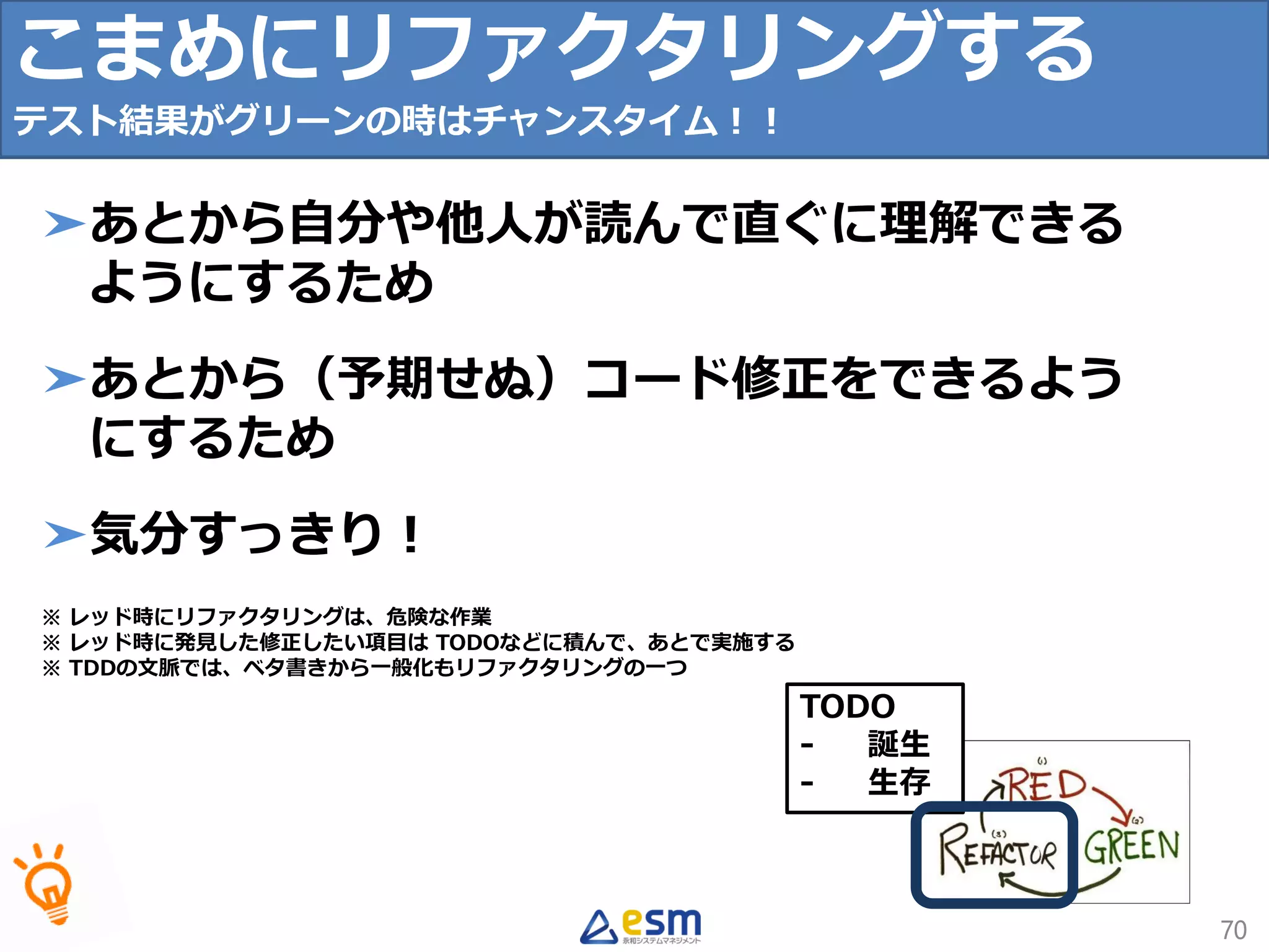 TODO
- 誕生
- 生存
こまめにリファクタリングする
テスト結果がグリーンの時はチャンスタイム！！
70
➤あとから自分や他人が読んで直ぐに理解できる
ようにするため
➤あとから（予期せぬ）コード修正をできるよう
にするため
➤気分すっきり！
※ レッド時にリファクタリングは、危険な作業
※ レッド時に発見した修正したい項目は TODOなどに積んで、あとで実施する
※ TDDの文脈では、ベタ書きから一般化もリファクタリングの一つ
 