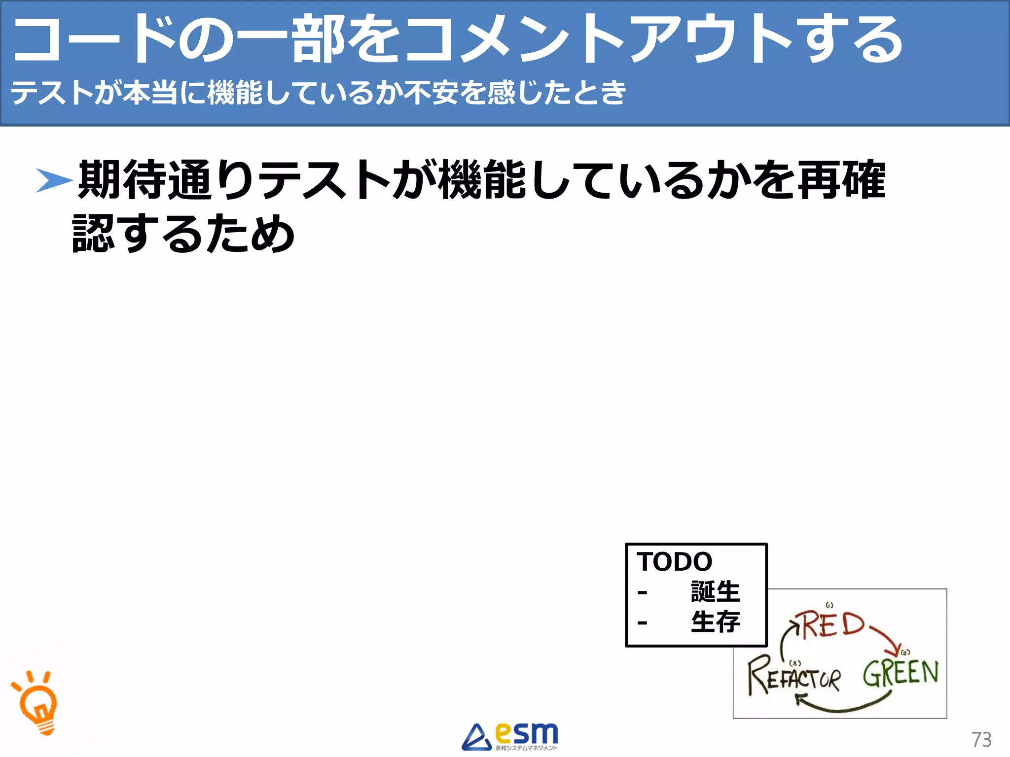 TODO
- 誕生
- 生存
73
➤期待通りテストが機能しているかを再確
認するため
コードの一部をコメントアウトする
テストが本当に機能しているか不安を感じたとき
 