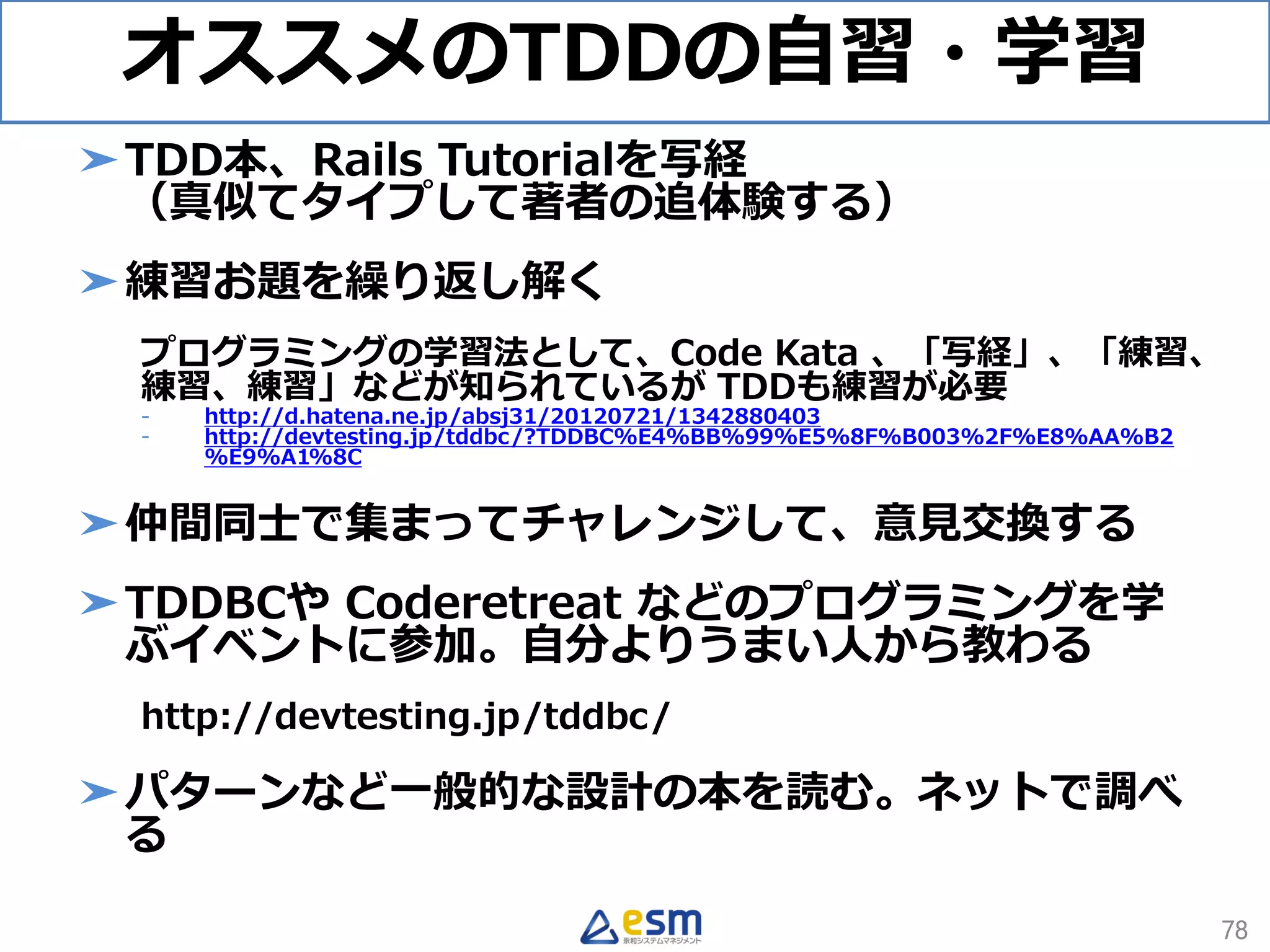 オススメのTDDの自習・学習
➤TDD本、Rails Tutorialを写経
（真似てタイプして著者の追体験する）
➤練習お題を繰り返し解く
プログラミングの学習法として、Code Kata 、「写経」、「練習、
練習、練習」などが知られているが TDDも練習が必要
- http://d.hatena.ne.jp/absj31/20120721/1342880403
- http://devtesting.jp/tddbc/?TDDBC%E4%BB%99%E5%8F%B003%2F%E8%AA%B2
%E9%A1%8C
➤仲間同士で集まってチャレンジして、意見交換する
➤TDDBCや Coderetreat などのプログラミングを学
ぶイベントに参加。自分よりうまい人から教わる
http://devtesting.jp/tddbc/
➤パターンなど一般的な設計の本を読む。ネットで調べ
る
78
 