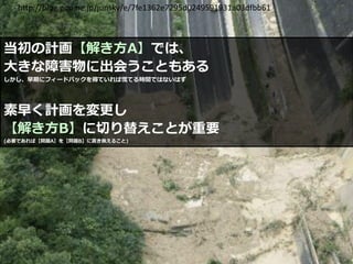 当初の計画【解き方A】では、
大きな障害物に出会うこともある
しかし、早期にフィードバックを得ていれば慌てる時間ではないはず
素早く計画を変更し
【解き方B】に切り替えことが重要
(必要であれば【問題A】を【問題B】に置き換えること)
16
http://blog.goo.ne.jp/junsky/e/7fe1362e7295d0249591931a03dfbb61
 