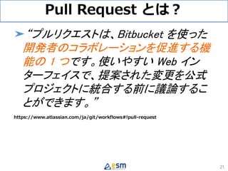 Pull Request とは？
➤“プルリクエストは、Bitbucket を使った
開発者のコラボレーションを促進する機
能の 1 つです。使いやすい Web イン
ターフェイスで、提案された変更を公式
プロジェクトに統合する前に議論するこ
とができます。”
https://www.atlassian.com/ja/git/workflows#!pull-request
21
 