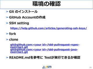 環境の確認
➤Git のインストール
➤GitHub Accountの作成
➤SSH setting
https://help.github.com/articles/generating-ssh-keys/
➤fork
➤clone
git@github.com:<your id>/tdd-pullrequest-rspec-
exercise1.git
git@github.com:<your id>/tdd-pullrequest-java-
exercise1.git
➤README.mdを参考に Testが実行できるか確認
24
 