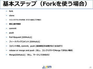 基本ステップ（Forkを使う場合）
➤ fork
➤ clone
➤ トピックブランチの作成（テスト追加とバグ修正）
➤ 修正,動作確認
➤ commit
➤ push
➤ Pull Request [GitHub上]
➤ フィードバックコメント [GitHub上]
➤ コメント対応, commit, push (追加修正が必要がなくなるまで）
➤ rebase or merge and push (もし、コンフリクトでMerge できない場合）
➤ Merge[GitHub上] （もし、マージしてOKなら）
26
 