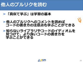 28
➤「真似て学ぶ」は学習の基本
➤他人のプルリクへのコメントを読めば
コードの書き方の注意点も学ぶことができる
➤知らないライブラリやコードのイディオムを
見つけて、より良いコードの書き方を
学ぶことができる
他人のプルリクを読む
 