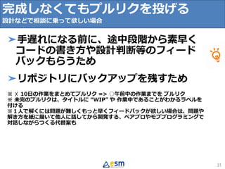 31
➤手遅れになる前に、途中段階から素早く
コードの書き方や設計判断等のフィード
バックもらうため
➤リポジトリにバックアップを残すため
※ ✗ 10日の作業をまとめてプルリク => ○午前中の作業までを プルリク
※ 未完のプルリクは、タイトルに “WIP” や 作業中であることがわかるラベルを
付ける
※１人で解くには問題が難しくもっと早くフィードバックが欲しい場合は、問題や
解き方を紙に描いて他人に話してから開発する、ペアプロやモブプログラミングで
対話しながらつくる代替案も
完成しなくてもプルリクを投げる
設計などで相談に乗って欲しい場合
 