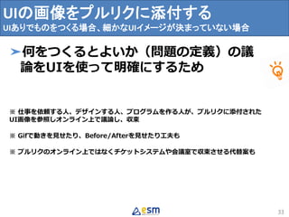 UIの画像をプルリクに添付する
UIありでものをつくる場合、細かなUIイメージが決まっていない場合
33
➤何をつくるとよいか（問題の定義）の議
論をUIを使って明確にするため
※ 仕事を依頼する人、デザインする人、プログラムを作る人が、プルリクに添付された
UI画像を参照しオンライン上で議論し、収束
※ Gifで動きを見せたり、Before/Afterを見せたり工夫も
※ プルリクのオンライン上ではなくチケットシステムや会議室で収束させる代替案も
 