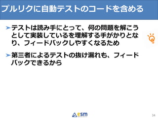 34
➤テストは読み手にとって、何の問題を解こう
として実装しているを理解する手がかりとな
り、フィードバックしやすくなるため
➤第三者によるテストの抜け漏れも、フィード
バックできるから
プルリクに自動テストのコードを含める
 