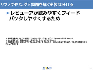➤レビューアが読みやすくフィード
バックしやすくするため
※ 期待通り動作することを確認してcommit, リファクタリングしてcommit したのをプルリク
※ あとで見直して、問題のあるコードをリファクタリングしてプルリク
※ 問題を解く前に、修正しやすくするためにリファクタのみをテーマにしたプルリクをなげ、そののちに問題を解く
プルリクを投げる
35
リファクタリングと問題を解く実装は分ける
 