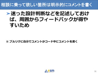 ➤迷った設計判断などを記述しておけ
ば、周囲からフィードバックが得や
すいため
※ プルリクに自分でコメントかコード中にコメントを書く
36
相談に乗って欲しい箇所は明示的にコメントを書く
 