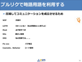 プルリクで略語用語を利用する
38
➤圧縮してコミュニケーションを成立させるため
WIP 作業中
LGTM OK! いいね！（私は問題ないと思うよ）
Must 必ず直すべき
Nits 細かい指摘
IMO 私の見解では。。。
Fix xxx バグ修正
Cosmetic、Refactor コード整形
 