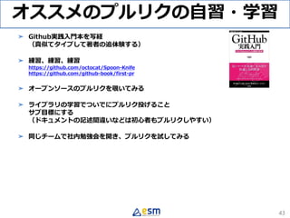 オススメのプルリクの自習・学習
➤ Github実践入門本を写経
（真似てタイプして著者の追体験する）
➤ 練習、練習、練習
https://github.com/octocat/Spoon-Knife
https://github.com/github-book/first-pr
➤ オープンソースのプルリクを覗いてみる
➤ ライブラリの学習でついでにプルリク投げること
サブ目標にする
（ドキュメントの記述間違いなどは初心者もプルリクしやすい）
➤ 同じチームで社内勉強会を開き、プルリクを試してみる
43
 