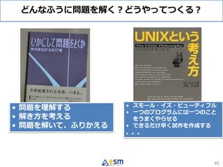 どんなふうに問題を解く？どうやってつくる？
45
• 問題を理解する
• 解き方を考える
• 問題を解いて、ふりかえる
• スモール・イズ・ビューティフル
• 一つのプログラムには一つのこと
をうまくやらせる
• できるだけ早く試作を作成する
。。。
 