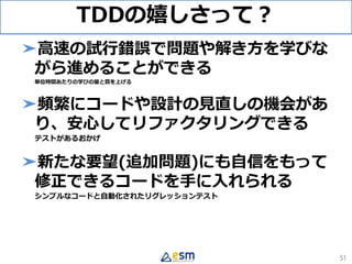 TDDの嬉しさって？
➤高速の試行錯誤で問題や解き方を学びな
がら進めることができる
単位時間あたりの学びの量と質を上げる
➤頻繁にコードや設計の見直しの機会があ
り、安心してリファクタリングできる
テストがあるおかげ
➤新たな要望(追加問題)にも自信をもって
修正できるコードを手に入れられる
シンプルなコードと自動化されたリグレッションテスト
51
 
