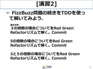 [演習2]
➤ FizzBuzz問題の続きをTDDを使っ
て解いてみよう。
進め方例
３の倍数の場合についてをRed Green
Refactorリズムで解く。Commit
5の倍数の場合についてをRed Green
Refactorリズムで解く。Commit
3と５の倍数の場合についてをRed Green
Refactorリズムで解く。Commit
52
 