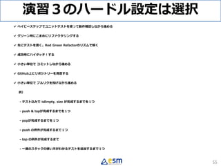 演習３のハードル設定は選択
✓ ベイビーステップでユニットテストを使って動作確認しながら進める
✓ グリーン時にこまめにリファクタリングする
✓ 先にテストを書く。Red Green Refactorのリズムで解く
✓ 成功時にハイタッチ！する
✓ 小さい単位で コミットしながら進める
✓ GitHub上にリポジトリーを用意する
✓ 小さい単位で プルリクを投げながら進める
例）
- テスト込みで isEmpty, size が完成するまでを１つ
- push & topが完成するまでを１つ
- popが完成するまでを１つ
- push の例外が完成するまで１つ
- top の例外が完成するまで
- 一連のスタックの使い方がわかるテストを追加するまで１つ
55
 