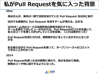 私がPull Requestを気に入った背景
20xx
角谷さんが、海外の一部で注目を浴びていた Pull Request を社内に紹介
社内でも実験的に Pull Request を試すチームが現れる。広がる
XPのチーム内のコードの共同所有の実現手段だけでなく、
チームを超えてのレビューが行われる。Pull Requestのコラボを通じて、
各々のコードを書く力がUPしていくのを目撃。（これは驚きだった）
Pull Requestを見に行けば、開発者がなにをしているかそれとなく分
かる
私も微力ながら Pull Requestを使って、オープンソースへのコミット
できることがわかった
2014
Pull Requestを使った社内開発に携わり、良さを改めて実感。
開発のコーチ時に紹介するようになった。
6
 