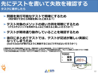 TODO
- 誕生
- 生存
先にテストを書いて失敗を確認する
タスクに着手したら
60
➤ 問題を実行可能なテストで明確にするため
（何が実行できたら問題を解いたと言える？）
➤ テスト対象のメソッドの使い方例を明瞭にするため
（クラスやメソッドを利用する人はどう使えると嬉しいだろうか？）
➤ テストが期待通り動作していることを確認するため
➤ 後日にまとめてテストでは、テストが記述が難しい実装に
なってしまうため
(testでassertが書けるように実装するにはどうすればよいだろうか？)
※問題を解く前に問題を明瞭にするのは、問題を解くときのの基本鉄則。テストで表現するのがポイント
※ただしテストファーストに慣れずに手が止まってしまうなら、TDDの制約をゆるめ、“ちょっと実装したら直ぐテストで確認
（つまり何の問題を解いてたのか？をテストで明瞭にしてみよう）”で始めるがオススメ
 