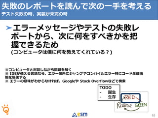TODO
- 誕生
- 生存
失敗のレポートを読んで次の一手を考える
テスト失敗の時、実装が未完の時
63
➤エラーメッセージやテストの失敗レ
ポートから、次に何をすべきかを把
握できるため
(コンピュータは僕に何を教えてくれている？)
※コンピュータと対話しながら問題を解く
※ IDEが使える言語なら、エラー箇所にジャンプやコンパイルエラー時にコード生成機
能を駆使する
※ エラーの意味がわからなければ、Googleや Stack Overflowなどで検索
 