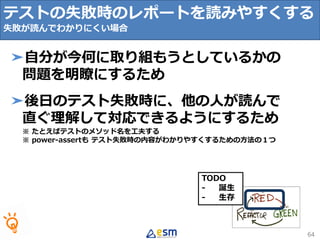 TODO
- 誕生
- 生存
テストの失敗時のレポートを読みやすくする
失敗が読んでわかりにくい場合
64
➤自分が今何に取り組もうとしているかの
問題を明瞭にするため
➤後日のテスト失敗時に、他の人が読んで
直ぐ理解して対応できるようにするため
※ たとえばテストのメソッド名を工夫する
※ power-assertも テスト失敗時の内容がわかりやすくするための方法の１つ
 